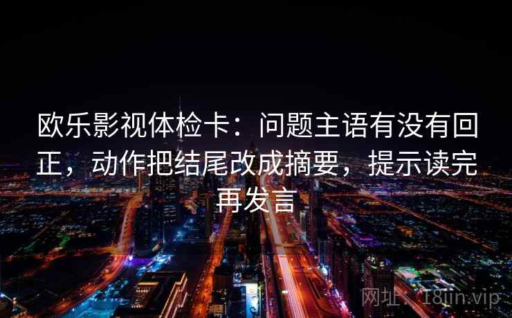 欧乐影视体检卡：问题主语有没有回正，动作把结尾改成摘要，提示读完再发言