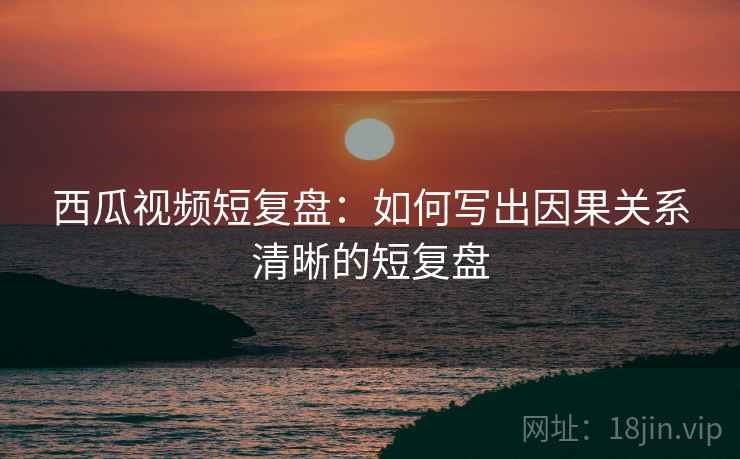 西瓜视频短复盘:如何写出因果关系清晰的短复盘 西瓜视频短复盘:如何写出因果关系清晰的短复盘