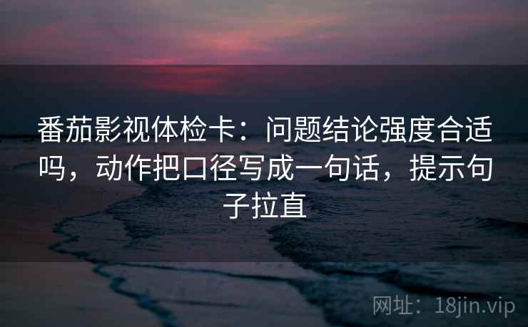 番茄影视体检卡:问题结论强度合适吗,动作把口径写成一句话,提示句子拉直 番茄影视体检卡:问题结论强度合适吗,动作把口径写成一句话,提示句子拉直