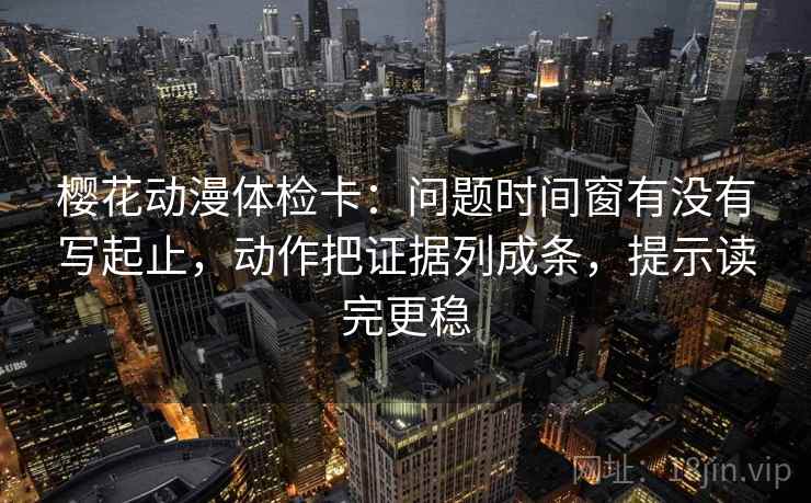 樱花动漫体检卡：问题时间窗有没有写起止，动作把证据列成条，提示读完更稳