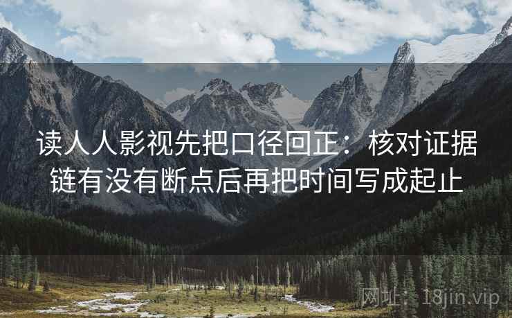 读人人影视先把口径回正:核对证据链有没有断点后再把时间写成起止 读人人影视先把口径回正:核对证据链有没有断点后再把时间写成起止