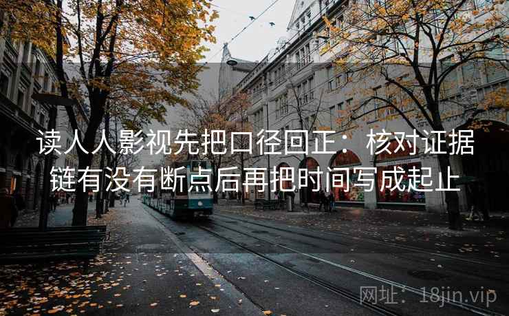 读人人影视先把口径回正:核对证据链有没有断点后再把时间写成起止 读人人影视先把口径回正:核对证据链有没有断点后再把时间写成起止