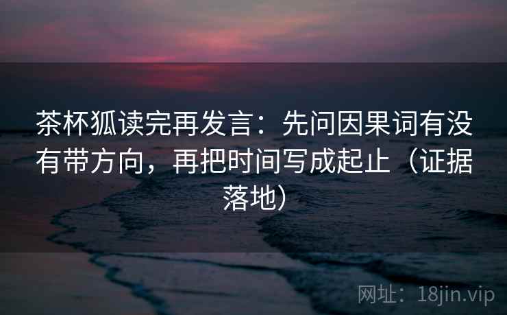 茶杯狐读完再发言：先问因果词有没有带方向，再把时间写成起止（证据落地）