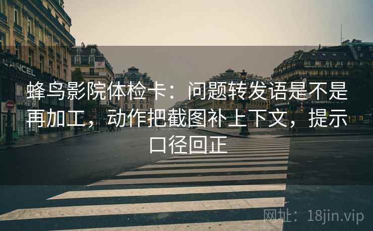 蜂鸟影院体检卡：问题转发语是不是再加工，动作把截图补上下文，提示口径回正