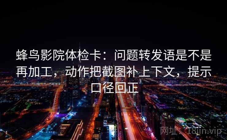 蜂鸟影院体检卡：问题转发语是不是再加工，动作把截图补上下文，提示口径回正