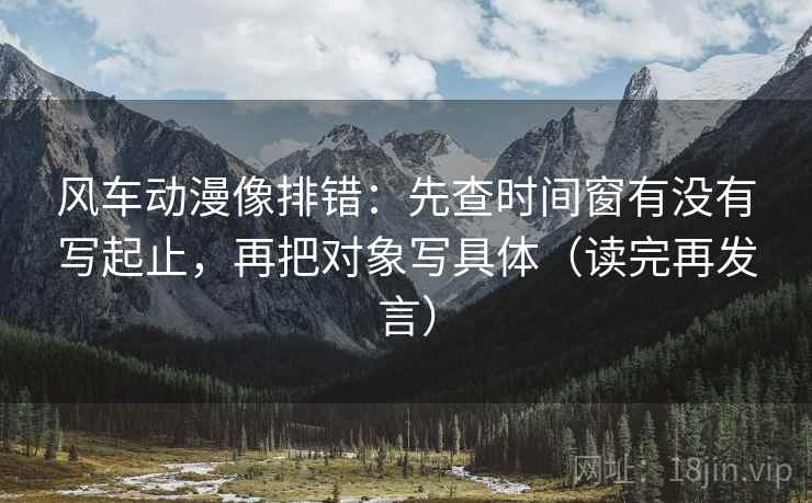 风车动漫像排错：先查时间窗有没有写起止，再把对象写具体（读完再发言）