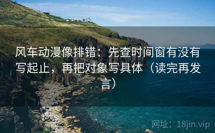 风车动漫像排错：先查时间窗有没有写起止，再把对象写具体（读完再发言）