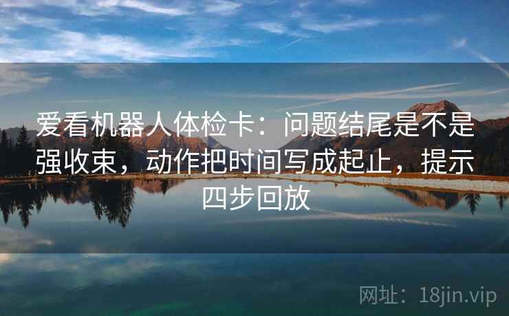 爱看机器人体检卡:问题结尾是不是强收束,动作把时间写成起止,提示四步回放 爱看机器人体检卡:问题结尾是不是强收束,动作把时间写成起止,提示四步回放