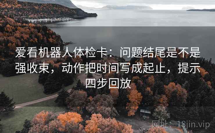 爱看机器人体检卡:问题结尾是不是强收束,动作把时间写成起止,提示四步回放 爱看机器人体检卡:问题结尾是不是强收束,动作把时间写成起止,提示四步回放