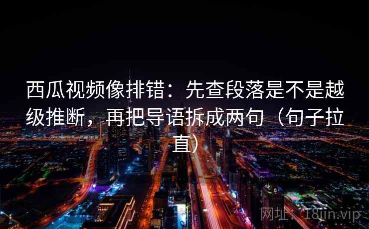 西瓜视频像排错:先查段落是不是越级推断,再把导语拆成两句(句子拉直) 西瓜视频像排错:先查段落是不是越级推断,再把导语拆成两句(句子拉直)