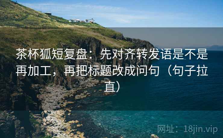 茶杯狐短复盘:先对齐转发语是不是再加工,再把标题改成问句(句子拉直) 茶杯狐短复盘:先对齐转发语是不是再加工,再把标题改成问句(句子拉直)