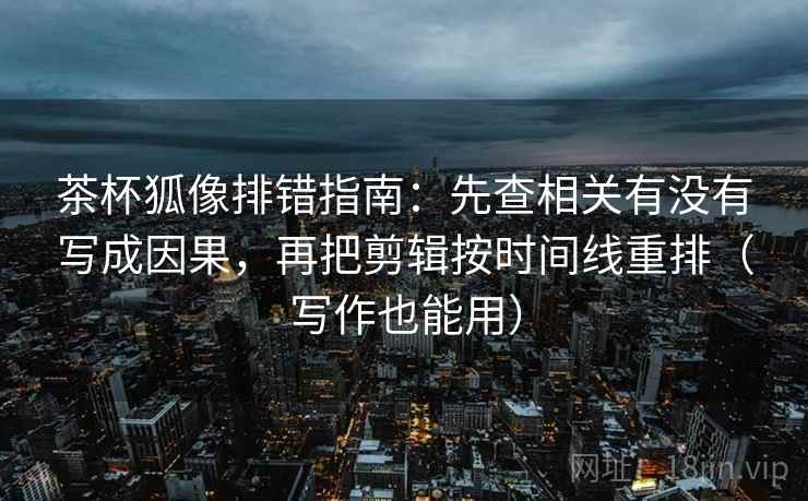 茶杯狐像排错指南：先查相关有没有写成因果，再把剪辑按时间线重排（写作也能用）