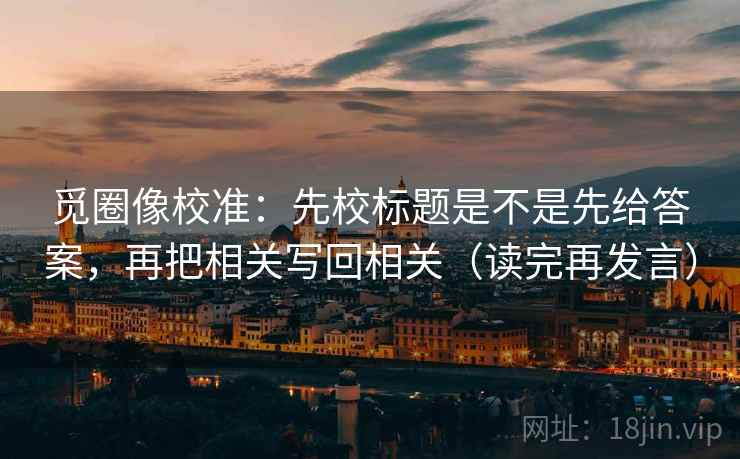 觅圈像校准:先校标题是不是先给答案,再把相关写回相关(读完再发言) 觅圈像校准:先校标题是不是先给答案,再把相关写回相关(读完再发言)