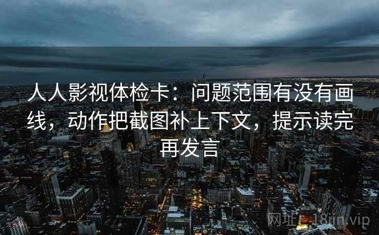 人人影视体检卡:问题范围有没有画线,动作把截图补上下文,提示读完再发言 人人影视体检卡:问题范围有没有画线,动作把截图补上下文,提示读完再发言