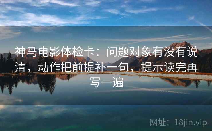 神马电影体检卡:问题对象有没有说清,动作把前提补一句,提示读完再写一遍 神马电影体检卡:问题对象有没有说清,动作把前提补一句,提示读完再写一遍