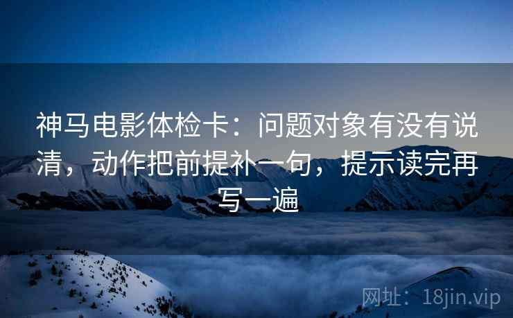 神马电影体检卡:问题对象有没有说清,动作把前提补一句,提示读完再写一遍 神马电影体检卡:问题对象有没有说清,动作把前提补一句,提示读完再写一遍