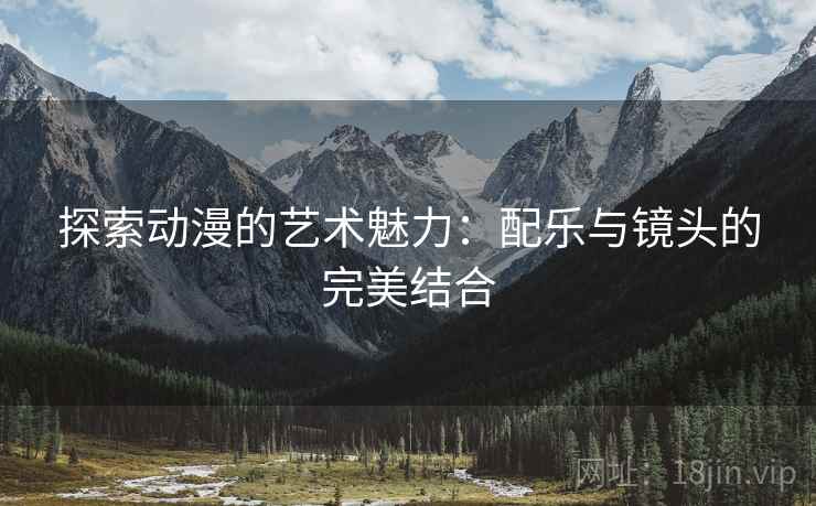 探索动漫的艺术魅力:配乐与镜头的完美结合 探索动漫的艺术魅力:配乐与镜头的完美结合
